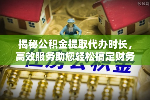 潼关揭秘公积金提取代办时长，高效服务助您轻松搞定财务规划