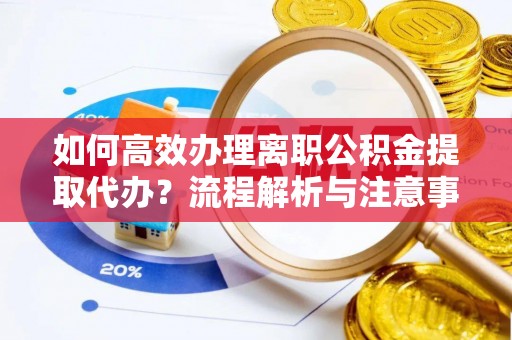 潼关如何高效办理离职公积金提取代办？流程解析与注意事项