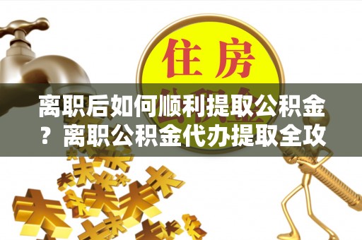 潼关离职后如何顺利提取公积金？离职公积金代办提取全攻略