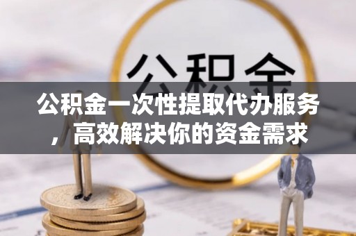 潼关公积金一次性提取代办服务，高效解决你的资金需求