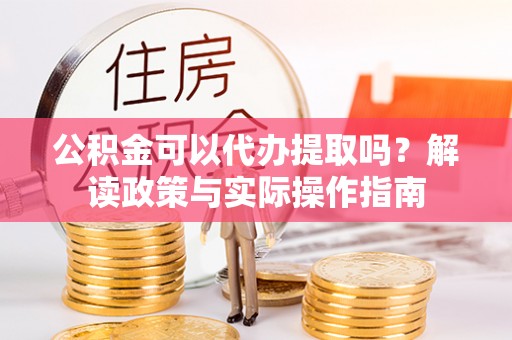潼关公积金可以代办提取吗？解读政策与实际操作指南