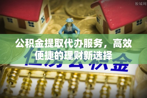 潼关公积金提取代办服务，高效便捷的理财新选择