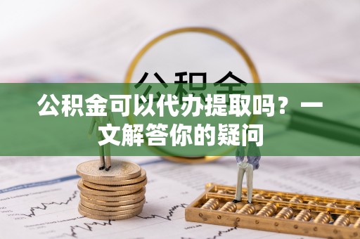 潼关公积金可以代办提取吗？一文解答你的疑问