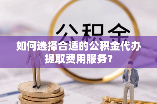 潼关如何选择合适的公积金代办提取费用服务？
