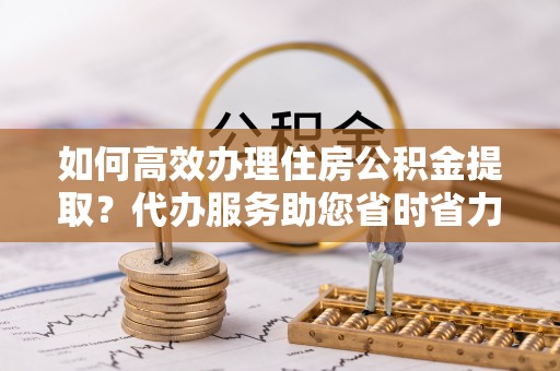 潼关如何高效办理住房公积金提取？代办服务助您省时省力