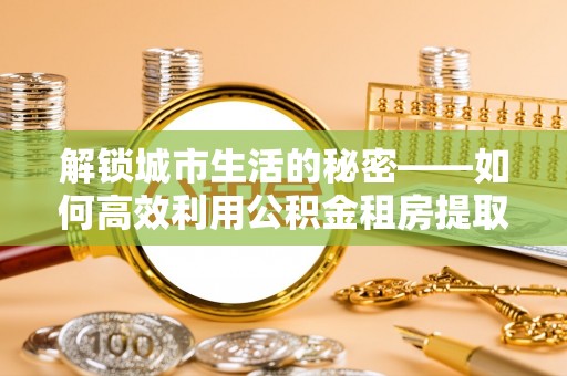 潼关解锁城市生活的秘密——如何高效利用公积金租房提取政策优化居住体验