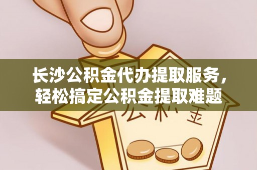潼关长沙公积金代办提取服务，轻松搞定公积金提取难题