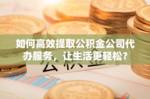 潼关如何高效提取公积金公司代办服务，让生活更轻松？
