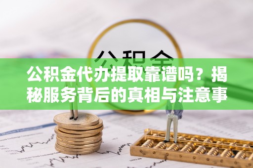 潼关公积金代办提取靠谱吗？揭秘服务背后的真相与注意事项