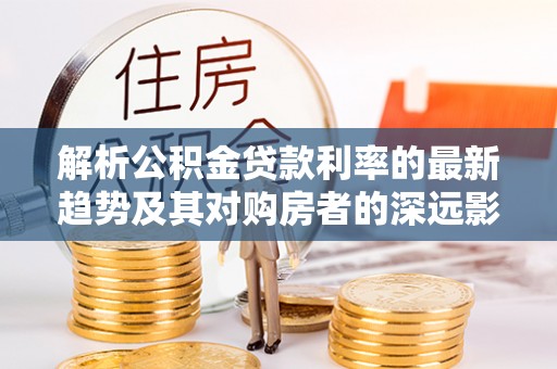 潼关解析公积金贷款利率的最新趋势及其对购房者的深远影响