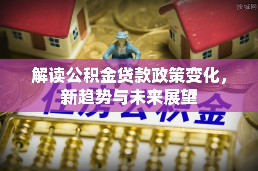 潼关解读公积金贷款政策变化，新趋势与未来展望