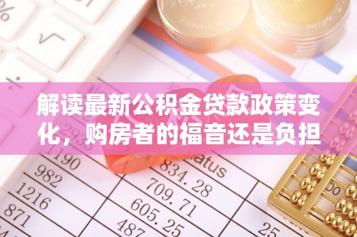 潼关解读最新公积金贷款政策变化，购房者的福音还是负担？