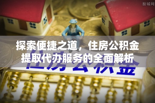 潼关探索便捷之道，住房公积金提取代办服务的全面解析