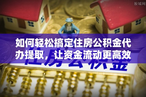 潼关如何轻松搞定住房公积金代办提取，让资金流动更高效