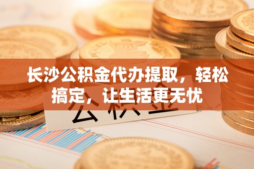 潼关长沙公积金代办提取，轻松搞定，让生活更无忧