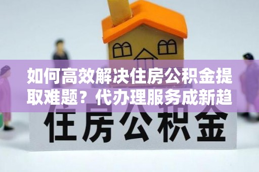 潼关如何高效解决住房公积金提取难题？代办理服务成新趋势
