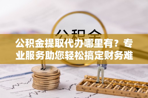 潼关公积金提取代办哪里有？专业服务助您轻松搞定财务难题
