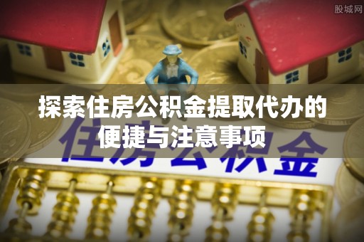 潼关探索住房公积金提取代办的便捷与注意事项