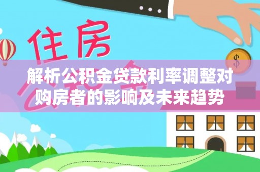 潼关解析公积金贷款利率调整对购房者的影响及未来趋势
