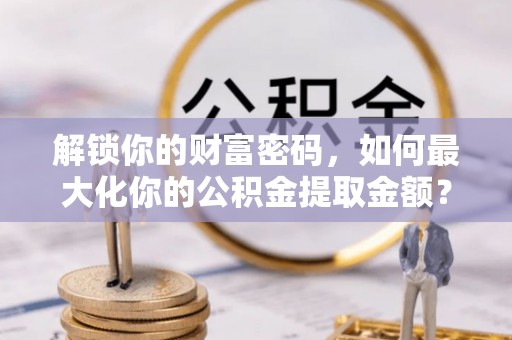 潼关解锁你的财富密码，如何最大化你的公积金提取金额？