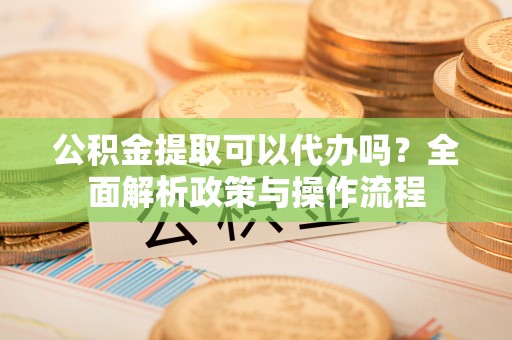 潼关公积金提取可以代办吗？全面解析政策与操作流程