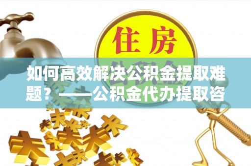潼关如何高效解决公积金提取难题？——公积金代办提取咨询服务全解析