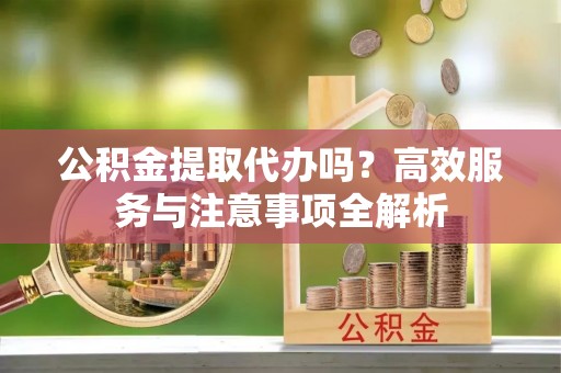 潼关公积金提取代办吗？高效服务与注意事项全解析