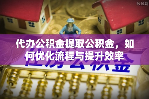 潼关代办公积金提取公积金，如何优化流程与提升效率