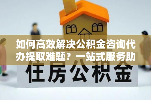 潼关如何高效解决公积金咨询代办提取难题？一站式服务助您轻松搞定