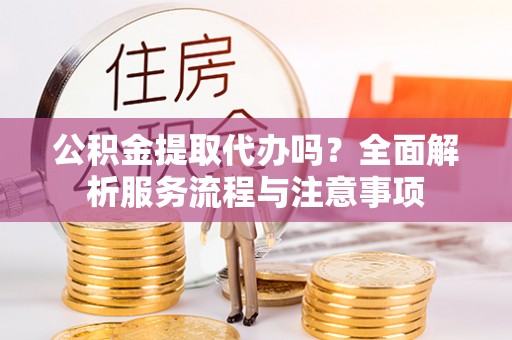 潼关公积金提取代办吗？全面解析服务流程与注意事项