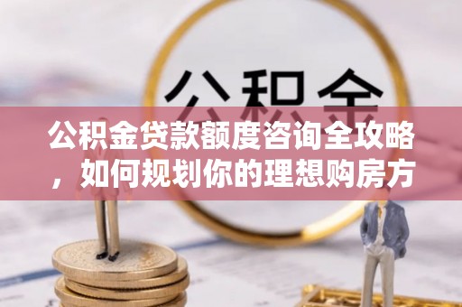 潼关公积金贷款额度咨询全攻略，如何规划你的理想购房方案