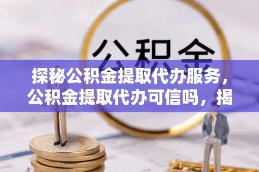 潼关探秘公积金提取代办服务，公积金提取代办可信吗，揭秘真相与选择指南