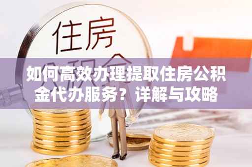 潼关如何高效办理提取住房公积金代办服务？详解与攻略