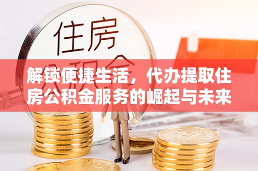 潼关解锁便捷生活，代办提取住房公积金服务的崛起与未来