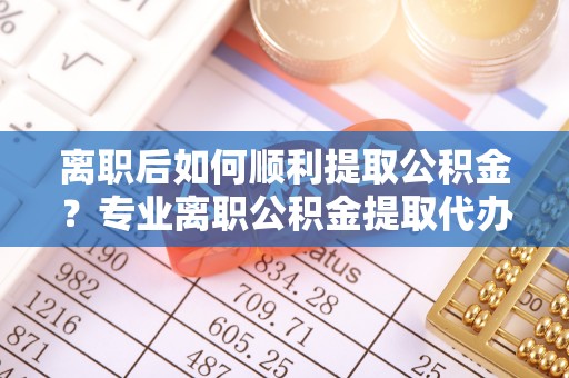 潼关离职后如何顺利提取公积金？专业离职公积金提取代办服务指南