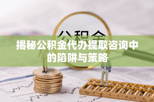 潼关揭秘公积金代办提取咨询中的陷阱与策略