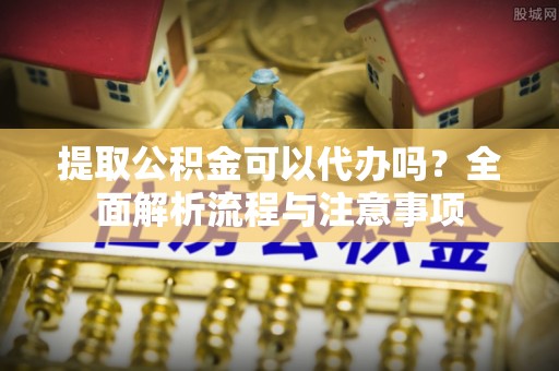 潼关提取公积金可以代办吗？全面解析流程与注意事项