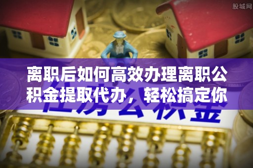 潼关离职后如何高效办理离职公积金提取代办，轻松搞定你的公积金