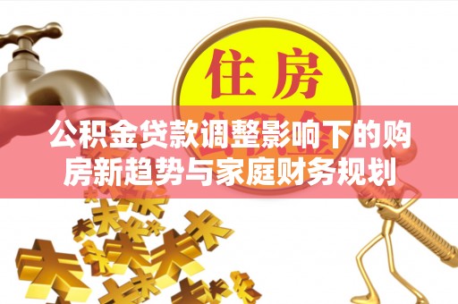 潼关公积金贷款调整影响下的购房新趋势与家庭财务规划