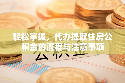 潼关轻松掌握，代办提取住房公积金的流程与注意事项