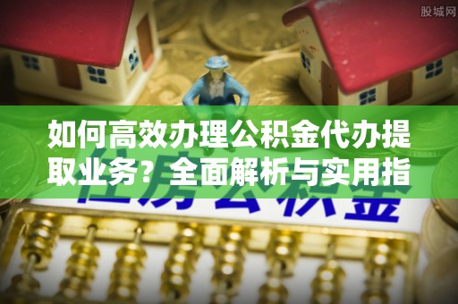 潼关如何高效办理公积金代办提取业务？全面解析与实用指南