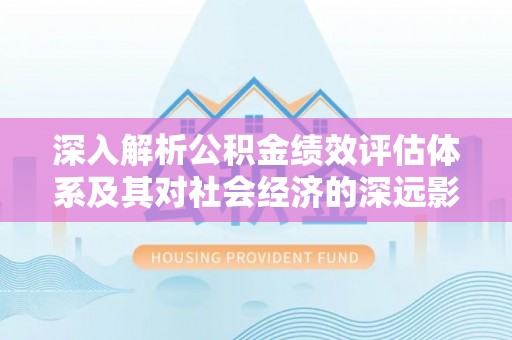 潼关深入解析公积金绩效评估体系及其对社会经济的深远影响