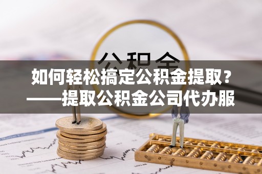 潼关如何轻松搞定公积金提取？——提取公积金公司代办服务全解析