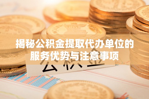 潼关揭秘公积金提取代办单位的服务优势与注意事项