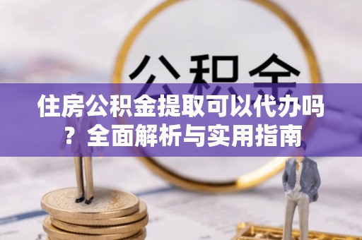 潼关住房公积金提取可以代办吗？全面解析与实用指南