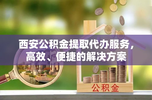 潼关西安公积金提取代办服务，高效、便捷的解决方案
