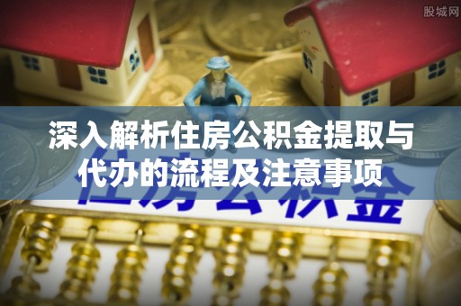 潼关深入解析住房公积金提取与代办的流程及注意事项
