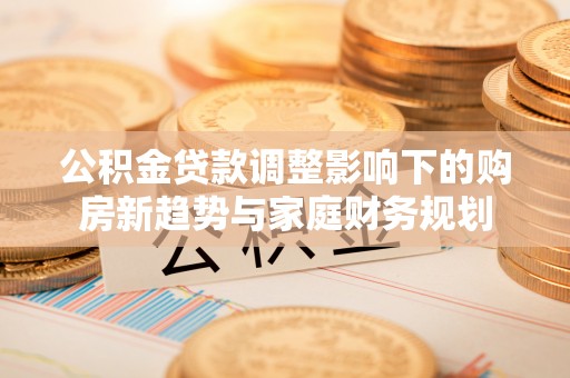 潼关公积金贷款调整影响下的购房新趋势与家庭财务规划