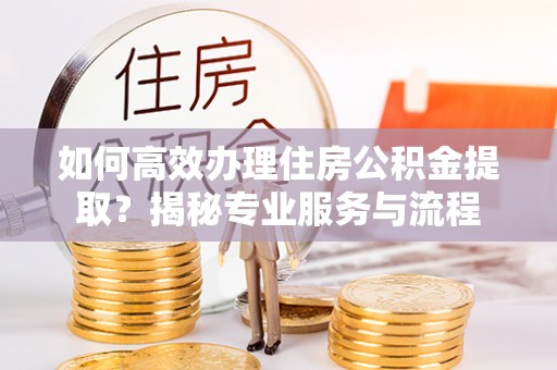 潼关如何高效办理住房公积金提取？揭秘专业服务与流程