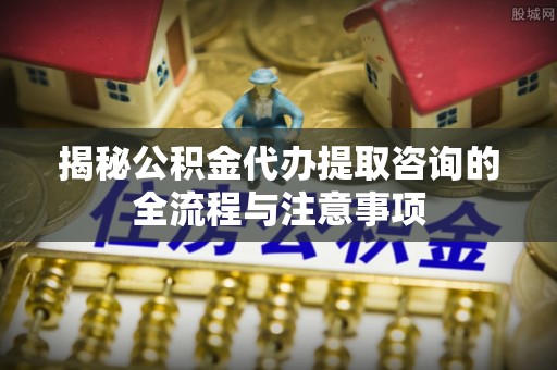 潼关揭秘公积金代办提取咨询的全流程与注意事项